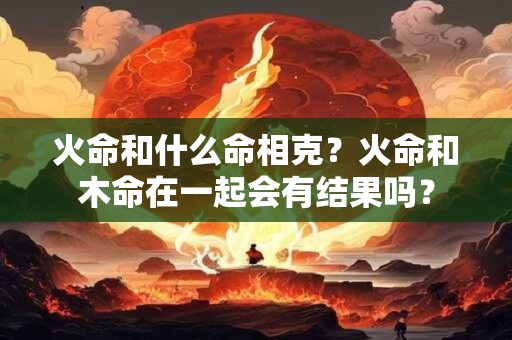 火命和什么命相克?火命和木命在一起会有结果吗? 火命和什么命相克?火命和木命在一起会有结果吗?