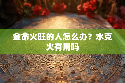 金命火旺的人怎么办？水克火有用吗