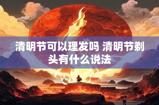 清明节可以理发吗 清明节剃头有什么说法 清明节可以理发吗 清明节剃头有什么说法
