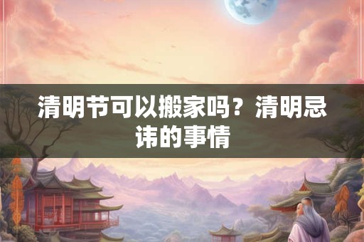 清明节可以搬家吗？清明忌讳的事情