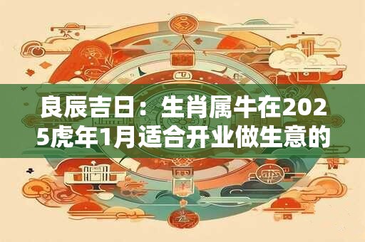 良辰吉日:生肖属牛在2025虎年1月适合开业做生意的吉日 良辰吉日:生肖属牛在2025虎年1月适合开业做生意的吉日