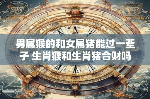 男属猴的和女属猪能过一辈子 生肖猴和生肖猪合财吗
