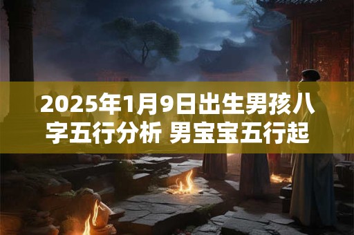 2025年1月9日出生男孩八字五行分析 男宝宝五行起名大全