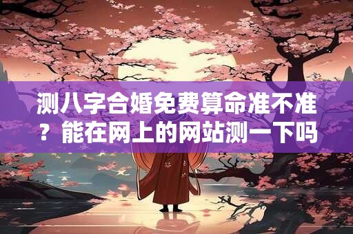 测八字合婚免费算命准不准？能在网上的网站测一下吗？