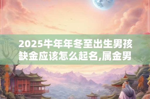 2025牛年年冬至出生男孩缺金应该怎么起名,属金男孩名字推荐