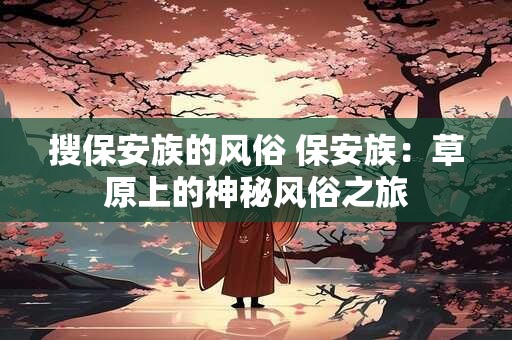 搜保安族的风俗 保安族:草原上的神秘风俗之旅 搜保安族的风俗 保安族:草原上的神秘风俗之旅