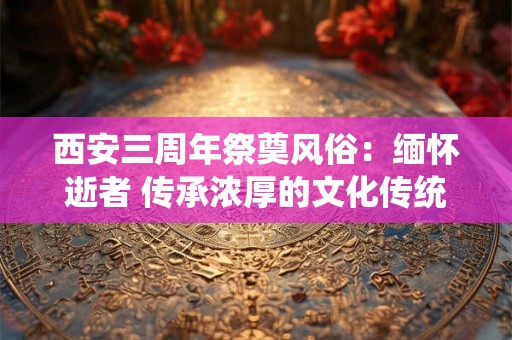 西安三周年祭奠风俗：缅怀逝者 传承浓厚的文化传统