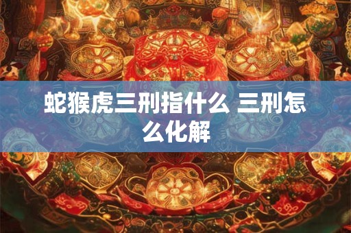 蛇猴虎三刑指什么 三刑怎么化解