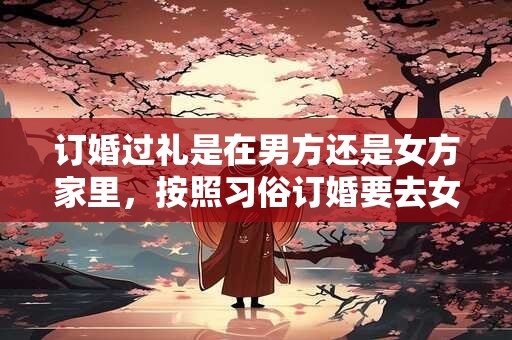 订婚过礼是在男方还是女方家里，按照习俗订婚要去女方家