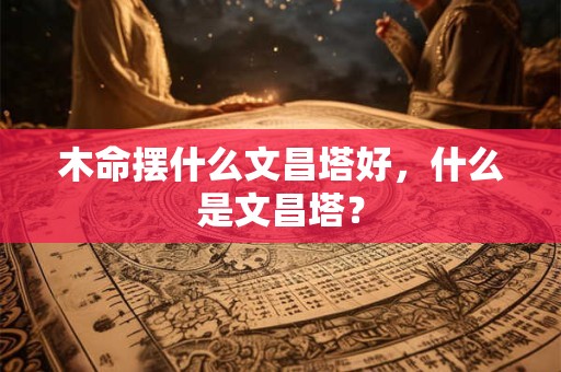 木命摆什么文昌塔好，什么是文昌塔？