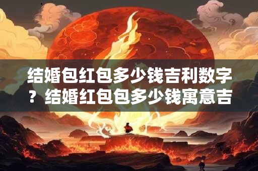 结婚包红包多少钱吉利数字？结婚红包包多少钱寓意吉利