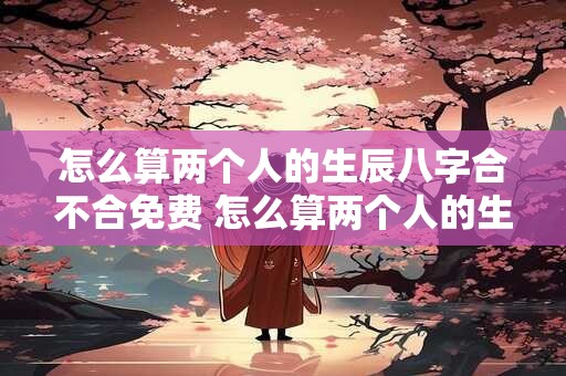 怎么算两个人的生辰八字合不合免费 怎么算两个人的生辰八字合不合