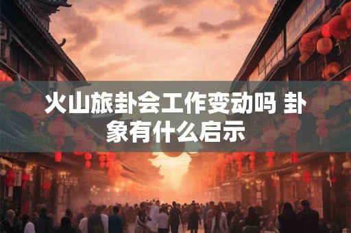 火山旅卦会工作变动吗 卦象有什么启示