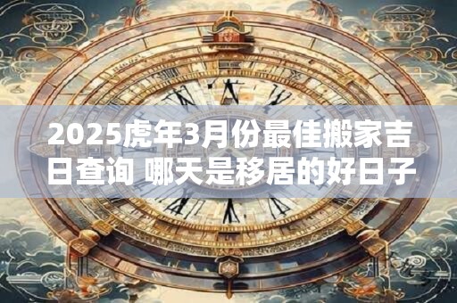 2025虎年3月份最佳搬家吉日查询 哪天是移居的好日子