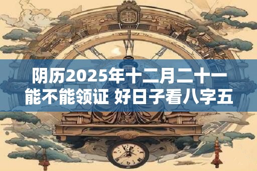 阴历2025年十二月二十一能不能领证 好日子看八字五行