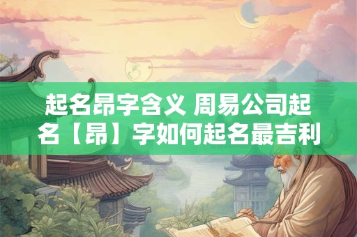 起名昂字含义 周易公司起名【昂】字如何起名最吉利
