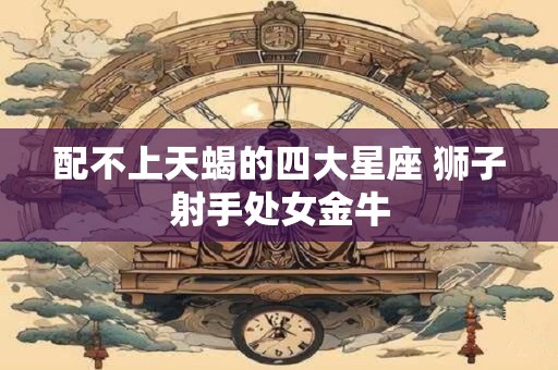 配不上天蝎的四大星座 狮子射手处女金牛