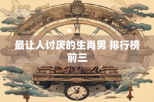 最让人讨厌的生肖男 排行榜前三