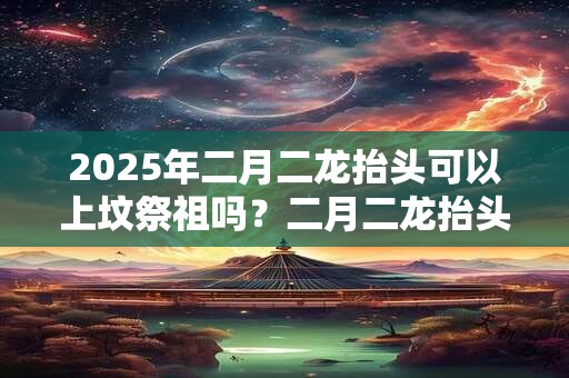 2025年二月二龙抬头可以上坟祭祖吗？二月二龙抬头的寓意