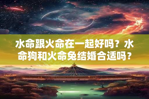水命跟火命在一起好吗？水命狗和火命兔结婚合适吗？