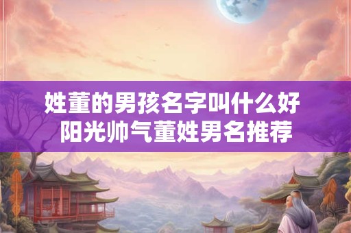 姓董的男孩名字叫什么好 阳光帅气董姓男名推荐
