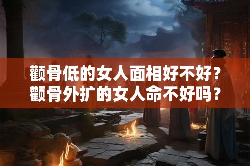 颧骨低的女人面相好不好？颧骨外扩的女人命不好吗？