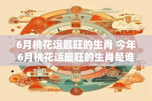 6月桃花运最旺的生肖 今年6月桃花运最旺的生肖是谁