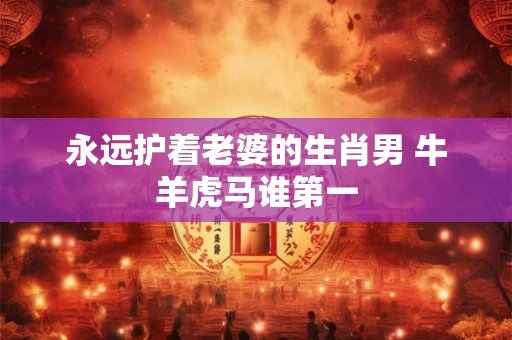 永远护着老婆的生肖男 牛羊虎马谁第一