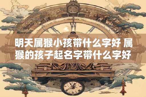 明天属猴小孩带什么字好 属猴的孩子起名字带什么字好