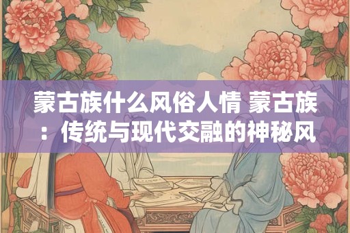 蒙古族什么风俗人情 蒙古族：传统与现代交融的神秘风情
