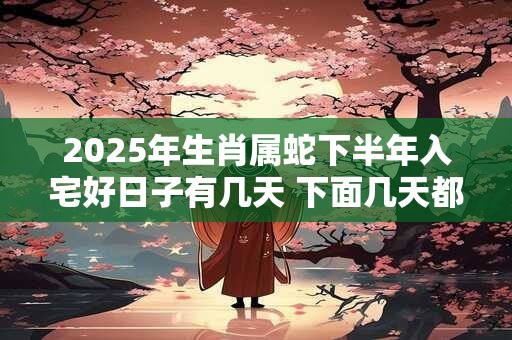 2025年生肖属蛇下半年入宅好日子有几天 下面几天都是吉日