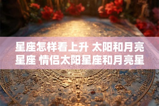 星座怎样看上升 太阳和月亮星座 情侣太阳星座和月亮星座相同