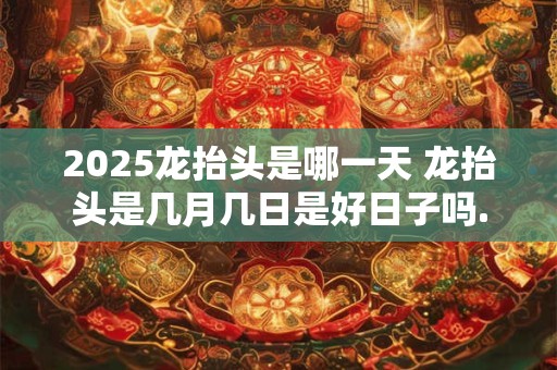 2025龙抬头是哪一天 龙抬头是几月几日是好日子吗.