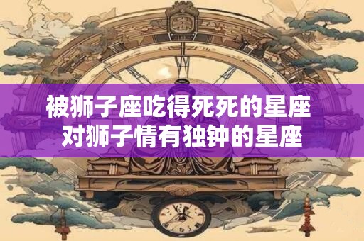 被狮子座吃得死死的星座 对狮子情有独钟的星座