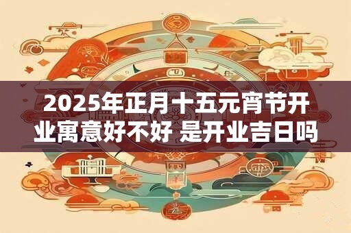 2025年正月十五元宵节开业寓意好不好 是开业吉日吗