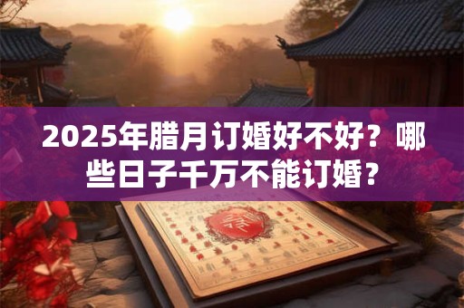 2025年腊月订婚好不好？哪些日子千万不能订婚？