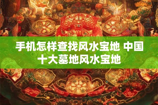 手机怎样查找风水宝地 中国十大墓地风水宝地