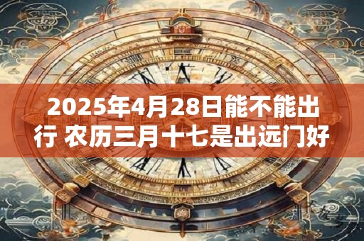 2025年4月28日能不能出行 农历三月十七是出远门好日子吗