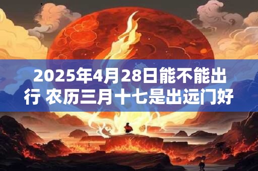 2025年4月28日能不能出行 农历三月十七是出远门好日子吗