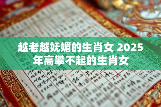 越老越妩媚的生肖女 2025年高攀不起的生肖女