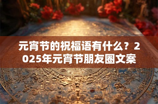 元宵节的祝福语有什么？2025年元宵节朋友圈文案