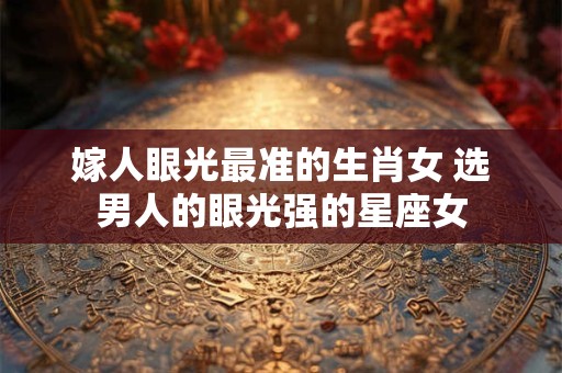 嫁人眼光最准的生肖女 选男人的眼光强的星座女