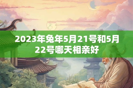 2023年兔年5月21号和5月22号哪天相亲好 2023年兔年5月21号和5月22号哪天相亲好