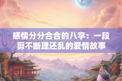 感情分分合合的八字：一段剪不断理还乱的爱情故事