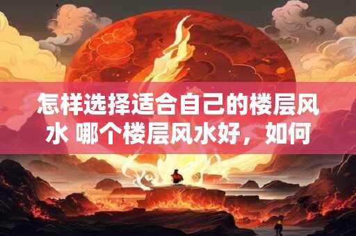 怎样选择适合自己的楼层风水 哪个楼层风水好，如何选择适合自己的楼层