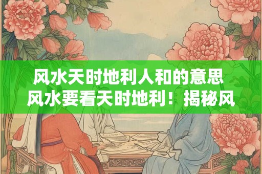 风水天时地利人和的意思 风水要看天时地利！揭秘风水宝地天机秘密