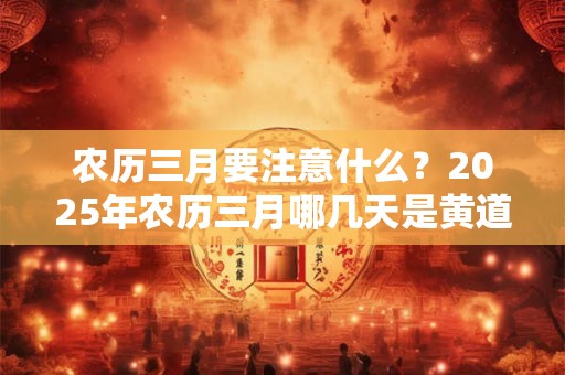 农历三月要注意什么？2025年农历三月哪几天是黄道吉日？