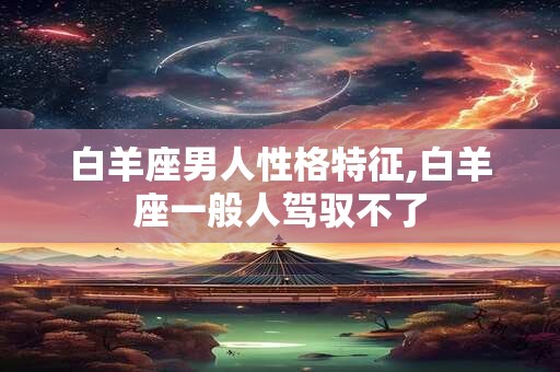 白羊座男人性格特征,白羊座一般人驾驭不了