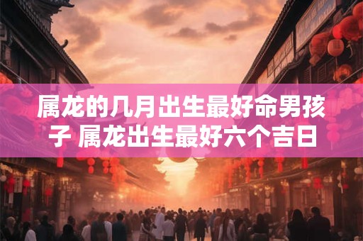 属龙的几月出生最好命男孩子 属龙出生最好六个吉日
