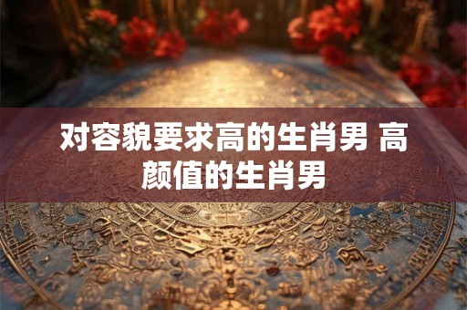 对容貌要求高的生肖男 高颜值的生肖男 对容貌要求高的生肖男 高颜值的生肖男